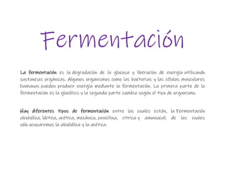 Fermentación
La fermentación es la degradación de la glucosa y liberación de energía utilizando
sustancias orgánicas. Algunos organismos como las bacterias y las células musculares
humanas pueden producir energía mediante la fermentación. La primera parte de la
fermentación es la glucólisis y la segunda parte cambia según el tipo de organismo.
Hay diferentes tipos de fermentación entre las cuales están, la Fermentación
alcohólica, láctica, acética, mecánica, penicilina, cítrica y amoniacal; de las cuales
sólo ocuparemos la alcohólica y la acética.
 
