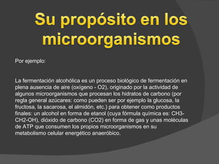 Por ejemplo:


La fermentación alcohólica es un proceso biológico de fermentación en
plena ausencia de aire (oxígeno - O2), originado por la actividad de
algunos microorganismos que procesan los hidratos de carbono (por
regla general azúcares: como pueden ser por ejemplo la glucosa, la
fructosa, la sacarosa, el almidón, etc.) para obtener como productos
finales: un alcohol en forma de etanol (cuya fórmula química es: CH3-
CH2-OH), dióxido de carbono (CO2) en forma de gas y unas moléculas
de ATP que consumen los propios microorganismos en su
metabolismo celular energético anaeróbico.
 