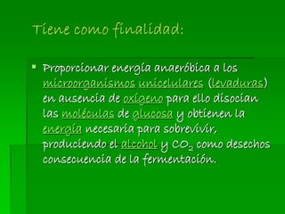  Proporcionar energía anaeróbica a los
microorganismos unicelulares (levaduras)
en ausencia de oxígeno para ello disocian
las moléculas de glucosa y obtienen la
energía necesaria para sobrevivir,
produciendo el alcohol y CO2 como desechos
consecuencia de la fermentación.
 