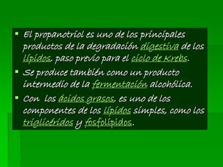  El propanotriol es uno de los principales
productos de la degradación digestiva de los
lípidos, paso previo para el ciclo de Krebs.
 Se produce también como un producto
intermedio de la fermentación alcohólica.
 Con los ácidos grasos, es uno de los
componentes de los lípidos simples, como los
triglicéridos y fosfolípidos.
 
