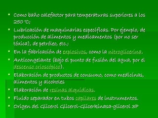  Como baño calefactor para temperaturas superiores a los
250 °C;
 Lubricación de maquinarias específicas. Por ejemplo, de
producción de alimentos y medicamentos (por no ser
tóxica), de petróleo, etc.;
 En la fabricación de explosivos, como la nitroglicerina.
 Anticongelante (bajo el punto de fusión del agua, por el
descenso crioscópico).
 Elaboración de productos de consumo, como medicinas,
alimentos y alcoholes
 Elaboración de resinas alquídicas.
 Fluido separador en tubos capilares de instrumentos.
 Origen del Glicerol Glicerol-Glicerkinasa-glicerol 3P
 