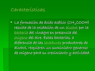  La formación de ácido acético (CH3COOH)
resulta de la oxidación de un alcohol por la
bacteria del vinagre en presencia del
oxígeno del aire. Estas bacterias, a
diferencia de las levaduras productoras de
alcohol, requieren un suministro generoso
de oxígeno para su crecimiento y actividad.
 
