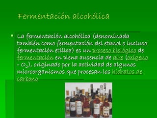  La fermentación alcohólica (denominada
también como fermentación del etanol o incluso
fermentación etílica) es un proceso biológico de
fermentación en plena ausencia de aire (oxígeno
- O2), originado por la actividad de algunos
microorganismos que procesan los hidratos de
carbono
 