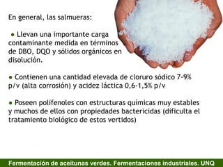 En general, las salmueras:
● Llevan una importante carga
contaminante medida en términos
de DBO, DQO y sólidos orgánicos en
disolución.
● Contienen una cantidad elevada de cloruro sódico 7-9%
p/v (alta corrosión) y acidez láctica 0,6-1,5% p/v
● Poseen polifenoles con estructuras químicas muy estables
y muchos de ellos con propiedades bactericidas (dificulta el
tratamiento biológico de estos vertidos)
Fermentación de aceitunas verdes. Fermentaciones industriales. UNQ
 