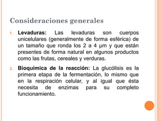 Consideraciones generales
1.   Levaduras:     Las levaduras son cuerpos
     unicelulares (generalmente de forma esférica) de
     un tamaño que ronda los 2 a 4 μm y que están
     presentes de forma natural en algunos productos
     como las frutas, cereales y verduras.
2.   Bioquímica de la reacción: La glucólisis es la
     primera etapa de la fermentación, lo mismo que
     en la respiración celular, y al igual que ésta
     necesita de enzimas para su completo
     funcionamiento.
 