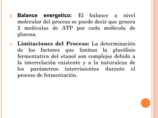 3.   Balance energetico: El balance a nivel
     molecular del proceso se puede decir que genera
     2 moléculas de ATP por cada molécula de
     glucosa.
4.   Limitaciones del Proceso: La determinación
     de los factores que limitan la glucólisis
     fermentativa del etanol son complejos debido a
     la interrelación existente y a la naturaleza de
     los parámetros intervinientes durante el
     proceso de fermentación.
 