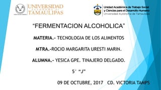 “FERMENTACION ALCOHOLICA”
MATERIA.- TECNOLOGIA DE LOS ALIMENTOS
MTRA.-ROCIO MARGARITA URESTI MARIN.
ALUMNA.- YESICA GPE. TINAJERO DELGADO.
5° “J”
09 DE OCTUBRE, 2017 CD. VICTORIA TAMPS
 