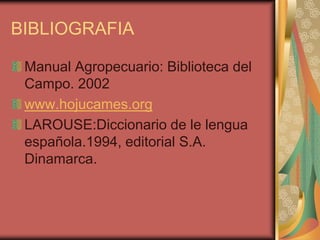 BIBLIOGRAFIA
Manual Agropecuario: Biblioteca del
Campo. 2002
www.hojucames.org
LAROUSE:Diccionario de le lengua
española.1994, editorial S.A.
Dinamarca.
 