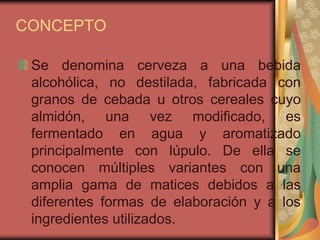 CONCEPTO
Se denomina cerveza a una bebida
alcohólica, no destilada, fabricada con
granos de cebada u otros cereales cuyo
almidón, una vez modificado, es
fermentado en agua y aromatizado
principalmente con lúpulo. De ella se
conocen múltiples variantes con una
amplia gama de matices debidos a las
diferentes formas de elaboración y a los
ingredientes utilizados.
 