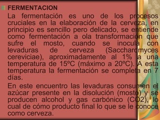 FERMENTACION
La fermentación es uno de los procesos
cruciales en la elaboración de la cerveza, en
principio es sencillo pero delicado, se entiende
como fermentación a ola transformación que
sufre el mosto, cuando se inocula con
levaduras de cerveza (Saccharomyces
cereviciae), aproximadamente al 1% a una
temperatura de 15ºC (máximo a 20ºC). A esta
temperatura la fermentación se completa en 7
días.
En este encuentro las levaduras consumen el
azúcar presente en la disolución (mosto) y se
producen alcohol y gas carbónico (CO2), lo
cual de cómo producto final lo que se le conoce
como cerveza.
 