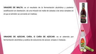 VINAGRE DE MALTA: es el resultado de la fermentación alcohólica y posterior
acetificación sin destilación, de una infusión de malta de cebada o de otros cereales en
el que el almidón se convierte en maltosa.
VINAGRE DE AZÚCAR, CAÑA, O CAÑA DE AZÚCAR: es el obtenido por
fermentación alcohólica y acética de soluciones de azúcar, siropes o melazas.
 