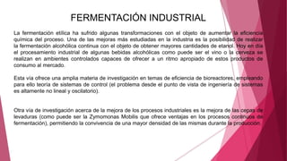FERMENTACIÓN INDUSTRIAL
La fermentación etílica ha sufrido algunas transformaciones con el objeto de aumentar la eficiencia
química del proceso. Una de las mejoras más estudiadas en la industria es la posibilidad de realizar
la fermentación alcohólica continua con el objeto de obtener mayores cantidades de etanol. Hoy en día
el procesamiento industrial de algunas bebidas alcohólicas como puede ser el vino o la cerveza se
realizan en ambientes controlados capaces de ofrecer a un ritmo apropiado de estos productos de
consumo al mercado.
Esta vía ofrece una amplia materia de investigación en temas de eficiencia de bioreactores, empleando
para ello teoría de sistemas de control (el problema desde el punto de vista de ingeniería de sistemas
es altamente no lineal y oscilatorio).
Otra vía de investigación acerca de la mejora de los procesos industriales es la mejora de las cepas de
levaduras (como puede ser la Zymomonas Mobilis que ofrece ventajas en los procesos continuos de
fermentación), permitiendo la convivencia de una mayor densidad de las mismas durante la producción.
 