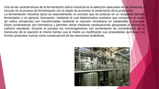 Una de las características de la fermentación etílica industrial es la selección adecuada de las levaduras a
inocular en el proceso de fermentación con el objeto de aumentar el rendimiento de la producción.
La fermentación industrial típica es esencialmente un proceso que se produce en un recipiente llamado
fermentador o en general, biorreactor, mediante el cual determinados sustratos que componen el medio
de cultivo (levaduras) son transformadas mediante la reacción microbiana en metabolitos y biomasa.
Estos contenedores son herméticos y permiten retirar mediante canalizaciones apropiadas el dióxido de
carbono resultante. Durante el proceso los microorganismos van aumentando de concentración en el
transcurso de la reacción al mismo tiempo que el medio va modificando sus propiedades químicas y se
forman productos nuevos como consecuencia de las reacciones anabólicas.
 