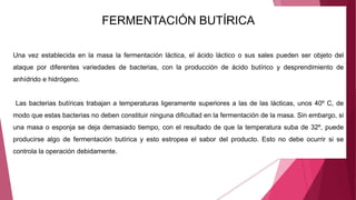 FERMENTACIÓN BUTÍRICA
Una vez establecida en la masa la fermentación láctica, el ácido láctico o sus sales pueden ser objeto del
ataque por diferentes variedades de bacterias, con la producción de ácido butírico y desprendimiento de
anhídrido e hidrógeno.
Las bacterias butíricas trabajan a temperaturas ligeramente superiores a las de las lácticas, unos 40º C, de
modo que estas bacterias no deben constituir ninguna dificultad en la fermentación de la masa. Sin embargo, si
una masa o esponja se deja demasiado tiempo, con el resultado de que la temperatura suba de 32º, puede
producirse algo de fermentación butírica y esto estropea el sabor del producto. Esto no debe ocurrir si se
controla la operación debidamente.
 