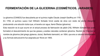 FERMENTACIÓN DE LA GLICERINA (COSMÉTICOS, JARABES)
La glicerina (C3H8O3) fue descubierta por el químico inglés Claude Joseph Geoffroy en 1741.
En 1783, el químico sueco Carl Wilhelm Scheele hirvió aceite de oliva con óxido de plomo (litargirio)
produciendo una solución dulce que, al lavarla con agua, llamó Ölsüss (glicerina).
Esta reacción es la que ocurre en el actual proceso de fabricación de jabón [16]. Wilhelm Scheele fue quien
formalizó el descubrimiento de que las grasas y aceites naturales contienen glicerina. Recibió de Chevreul el
nombre de glicerina (del griego glykeros, dulce). Berthelot demostró, en 1854, que era un alcohol trihidroxilado
y su formula estructural le fue asignada por Wurtz en 1855.
 