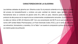CARACTERIZACION DE LA GLICERINA
Las distintas calidades de glicerina son: Glicerina cruda: Es el producto contenido en la corriente de salida
del proceso de transesterificación y contiene una gran cantidad de metanol, agua, jabones y sales.
Normalmente tiene un contenido de glicerol entre 40 y 88% en peso. Glicerina grado técnico: Es un
producto de alta pureza con la mayoría de sus contaminantes completamente removidos. La concentración
no debe ser inferior al 98% 20 Glicerina USP: Con una concentración del 99,7% es la que cumple con la
norma USP (United States Pharmacopeia) y el Food Chemicals Codex (FCC) y por lo tanto es apta para
uso alimenticio, farmacéutico y cosmético. En la Tabla 1 se muestra la composición química de la glicerina
con distinto grado de purificación
 