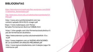 BIBLIOGRAFIAS
https://laboratoriomicroaplicada.files.wordpress.com/2008/
11/alimentos_fermentados.pdf
http://www.exa.unicen.edu.ar/catedras/tecnoambiente/CA
P03.pdf
https://www.extension.purdue.edu/extmedia/fs/fs-15-s-
w.pdf
http://www.ams-sumilleresmadrid.com/wp-
content/uploads/2014/05/El-vinagre.pdf
https://sites.google.com/site/fermentacionalcoholica/ti
pos-de-fermentacion-alcoholica
http://www.magatem.com.ar/NUEVAS-APLICACIONES-
DE-LA-GLICERINA-UN-ANALISIS-PRELIMINAR.pdf
https://www.clubensayos.com/Temas-
Variados/Fermentacion-Butirica/538606.html
http://www.laanunciataikerketa.com/trabajos/yogur/fe
rmentacion.pdf
 