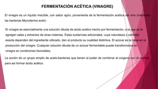 FERMENTACIÓN ACÉTICA (VINAGRE)
El vinagre es un líquido miscible, con sabor agrio, proveniente de la fermentación acética del vino (mediante
las bacterias Mycoderma aceti).
La acción de un grupo amplio de aceto-bacterias que tienen el poder de combinar el oxígeno con el alcohol,
para así formar ácido acético.
El vinagre es esencialmente una solución diluida de ácido acético hecho por fermentación, a la que se le
agregan sales y extractos de otras materias. Estas sustancias adicionales, cuya naturaleza y cantidad
exacta dependen del ingrediente utilizado, dan al producto su cualidad distintiva. El azúcar es la base en la
producción del vinagre. Cualquier solución diluida de un azúcar fermentable puede transformarse en
vinagre en condiciones favorables.
 