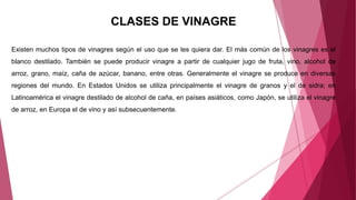 CLASES DE VINAGRE
Existen muchos tipos de vinagres según el uso que se les quiera dar. El más común de los vinagres es el
blanco destilado. También se puede producir vinagre a partir de cualquier jugo de fruta, vino, alcohol de
arroz, grano, maíz, caña de azúcar, banano, entre otras. Generalmente el vinagre se produce en diversas
regiones del mundo. En Estados Unidos se utiliza principalmente el vinagre de granos y el de sidra; en
Latinoamérica el vinagre destilado de alcohol de caña, en países asiáticos, como Japón, se utiliza el vinagre
de arroz, en Europa el de vino y así subsecuentemente.
 