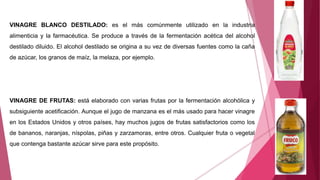 VINAGRE BLANCO DESTILADO: es el más comúnmente utilizado en la industria
alimenticia y la farmacéutica. Se produce a través de la fermentación acética del alcohol
destilado diluido. El alcohol destilado se origina a su vez de diversas fuentes como la caña
de azúcar, los granos de maíz, la melaza, por ejemplo.
VINAGRE DE FRUTAS: está elaborado con varias frutas por la fermentación alcohólica y
subsiguiente acetificación. Aunque el jugo de manzana es el más usado para hacer vinagre
en los Estados Unidos y otros países, hay muchos jugos de frutas satisfactorios como los
de bananos, naranjas, níspolas, piñas y zarzamoras, entre otros. Cualquier fruta o vegetal
que contenga bastante azúcar sirve para este propósito.
 