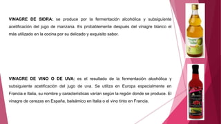 VINAGRE DE SIDRA: se produce por la fermentación alcohólica y subsiguiente
acetificación del jugo de manzana. Es probablemente después del vinagre blanco el
más utilizado en la cocina por su delicado y exquisito sabor.
VINAGRE DE VINO O DE UVA: es el resultado de la fermentación alcohólica y
subsiguiente acetificación del jugo de uva. Se utiliza en Europa especialmente en
Francia e Italia, su nombre y características varían según la región donde se produce. El
vinagre de cerezas en España, balsámico en Italia o el vino tinto en Francia.
 