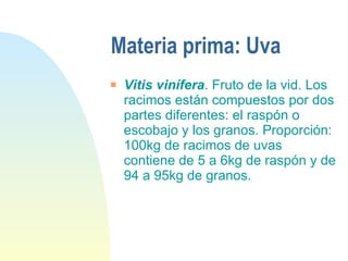 Materia prima: Uva Vitis vinífera . Fruto de la vid. Los racimos están compuestos por dos partes diferentes: el raspón o escobajo y los granos. Proporción: 100kg de racimos de uvas contiene de 5 a 6kg de raspón y de 94 a 95kg de granos. 