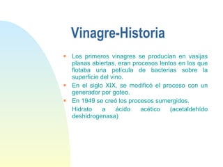 Vinagre-Historia Los primeros vinagres se producían en vasijas planas abiertas, eran procesos lentos en los que flotaba una película de bacterias sobre la superficie del vino. En el siglo XIX, se modificó el proceso con un generador por goteo.  En 1949 se creó los procesos sumergidos.  Hidrato a ácido acético (acetaldehído deshidrogenasa) 