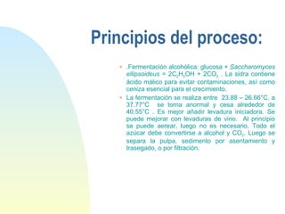 Principios del proceso: . Fermentación alcohólica: glucosa +  Saccharomyces ellipsoideus  = 2C 2 H 5 OH + 2CO 2  . La sidra contiene ácido málico para evitar contaminaciones, así como ceniza esencial para el crecimiento. La fermentación se realiza entre  23.88 – 26.66°C, a 37.77°C  se torna anormal y cesa alrededor de 40.55°C . Es mejor añadir levadura iniciadora. Se puede mejorar con levaduras de vino.  Al principio se puede aerear, luego no es necesario. Todo el azúcar debe convertirse a alcohol y CO 2 . Luego se separa la pulpa, sedimento por asentamiento y trasegado, o por filtración. 