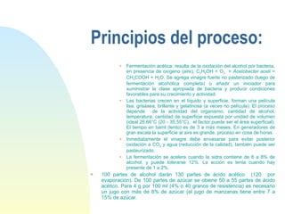 Principios del proceso: Fermentación acética: resulta de la oxidación del alcohol por bacteria, en presencia de oxígeno (aire), C 2 H 5 OH + O 2   +  Acetobacter aceti  = CH 3 COOH + H 2 O. Se agrega vinagre fuerte no pasterizado (luego de fermentación alcohólica completa) o añadir un iniciador para suministrar la clase apropiada de bacteria y producir condiciones favorables para su crecimiento y actividad. Las bacterias crecen en el líquido y superficie, forman una película lisa, grisásea, brillante y gelatinosa (a veces no película). El proceso depende  de la actividad del organismo, cantidad de alcohol, temperatura, cantidad de superficie expuesta por unidad de volumen (ideal 26.66°C (20 - 35.55°C),  el factor puede ser el área superficial). El tiempo en barril (lento) es de 3 a más meses. En generadores de gran escala la superficie al aire es grande, proceso en cosa de horas. Inmediatamente el vinagre debe envasarse para evitar posterior oxidación a CO 2  y agua (reducción de la calidad), también puede ser pasteurizado. La fermentación se acelera cuando la sidra contiene de 6 a 8% de alcohol, y puede tolerarse 12%. La acción es lenta cuando hay presente de 1 a 2%.  100 partes de alcohol darán 130 partes de ácido acético  (120  por evaporación). De 100 partes de azúcar se obiene 50 a 55 partes de ácido acético. Para 4 g por 100 ml (4% o 40 granos de resistencia) es necesario un jugo con más de 8% de azúcar (el jugo de manzanas tiene entre 7 a 15% de azúcar. 