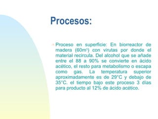 Procesos: Proceso en superficie: En biorreactor de madera (60m 3 ) con virutas por donde el material recircula. Del alcohol que se añade entre el 88 a 90% se convierte en ácido acético, el resto para metabolismo o escapa como gas. La temperatura superior aproximadamente es de 29°C y debajo de 35°C. el tiempo bajo este proceso 3 días para producto al 12% de ácido acético. 