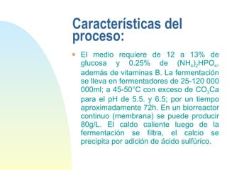 Características del proceso: El medio requiere de 12 a 13% de glucosa y 0.25% de (NH 4 ) 2 HPO 4 , además de vitaminas B. La fermentación se lleva en fermentadores de 25-120 000 000ml; a 45-50°C con exceso de CO 3 Ca para el pH de 5.5. y 6.5; por un tiempo aproximadamente 72h. En un biorreactor continuo (membrana) se puede producir 80g/L. El caldo caliente luego de la fermentación se filtra, el calcio se precipita por adición de ácido sulfúrico.  