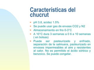 Características del chucrut pH 3.8, acidez 1.5% Se puede usar gas de envase CO2 y N2 Almacenamiento en frio 0-3°C A 10°C dura 3 semanas a 0 6 a 10 semanas ( en bolsas) Puede ser pasteurizado y enfriado, separación de la salmuera, pasteurizado en envases impermeables al aire y resistentes al calor. No es permitido el ácido sórbico y benzoico. Se puede congelar. 