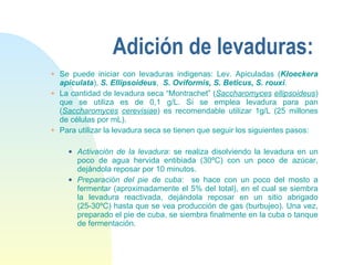 Adición de levaduras: Se puede iniciar con levaduras indigenas: Lev. Apiculadas ( Kloeckera apiculata ),  S. Ellipsoideus ,  S. Oviformis, S. Beticus, S. rouxi . La cantidad de levadura seca “Montrachet” ( Saccharomyces   ellipsoideus ) que se utiliza es de 0,1 g/L. Si se emplea levadura para pan ( Saccharomyces   cerevisiae ) es recomendable utilizar 1g/L (25 millones de células por mL). Para utilizar la levadura seca se tienen que seguir los siguientes pasos: Activación de la levadura : se realiza disolviendo la levadura en un poco de agua hervida entibiada (30ºC) con un poco de azúcar, dejándola reposar por 10 minutos. Preparación del pie de cuba :  se hace con un poco del mosto a fermentar (aproximadamente el 5% del total), en el cual se siembra la levadura reactivada, dejándola reposar en un sitio abrigado (25-30ºC) hasta que se vea producción de gas (burbujeo). Una vez, preparado el pie de cuba, se siembra finalmente en la cuba o tanque de fermentación. 