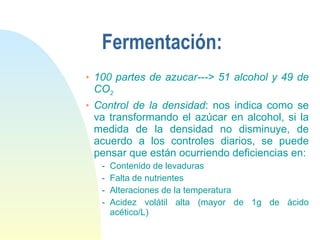 Fermentación: 100 partes de azucar---> 51 alcohol y 49 de CO 2 Control de la densidad : nos indica como se va transformando el azúcar en alcohol, si la medida de la densidad no disminuye, de acuerdo a los controles diarios, se puede pensar que están ocurriendo deficiencias en: Contenido de levaduras Falta de nutrientes Alteraciones de la temperatura Acidez volátil alta (mayor de 1g de ácido acético/L) 