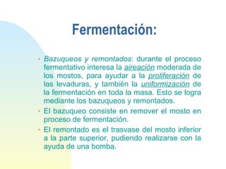 Fermentación: Bazuqueos y remontados : durante el proceso fermentativo interesa la  aireación  moderada de los mostos, para ayudar a la  proliferación  de las levaduras, y también la  uniformización  de la fermentación en toda la masa. Esto se logra mediante los bazuqueos y remontados.  El bazuqueo consiste en remover el mosto en proceso de fermentación. El remontado es el trasvase del mosto inferior a la parte superior, pudiendo realizarse con la ayuda de una bomba. 