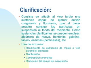 Clarificación: Consiste en añadir al vino turbio una sustancia capaz de ejercer acción coagulante y floculante, que al pasar arrastre consigo las partículas en suspensión al fondo del recipiente. Como sustancias clarificantes se pueden emplear: albúmina de huevo, bentonita, gelatina, tanino, enzimas (pectinasas), etc.  Uso de enzimas: Rendimiento de extracción de mosto o vino durante el prensado Clarificación Composición aromática Reducción del tiempo de maceración 