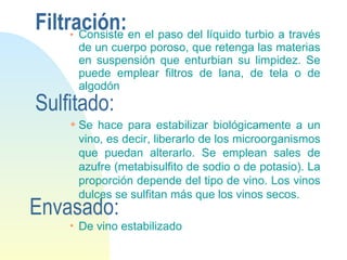 Filtración: Consiste en el paso del líquido turbio a través de un cuerpo poroso, que retenga las materias en suspensión que enturbian su limpidez. Se puede emplear filtros de lana, de tela o de algodón Sulfitado: Se hace para estabilizar biológicamente a un vino, es decir, liberarlo de los microorganismos que puedan alterarlo. Se emplean sales de azufre (metabisulfito de sodio o de potasio). La proporción depende del tipo de vino. Los vinos dulces se sulfitan más que los vinos secos. Envasado: De vino estabilizado 