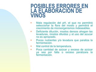 POSIBLES ERRORES EN LA ELABORACIÓN DE VINOS Mala regulación del pH, el que no permitirá seleccionar la flora del mosto y permitirá el crecimiento de microorganismos indeseables. Deficiente dilución, mostos densos ahogan las levaduras, mostos diluidos y el uso del azucar no es apropiado. Pocos nutrientes y/o levadura que paraliza la fermentación. Mal control de la temperatura. Poca cantidad de azúcar y exceso de azúcar ya sea por falta o exceso paralizara la fermentación. 