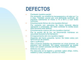 DEFECTOS Pardeado (quiebra parda) Por aireación, se modifica la transparencia y el color en 1 a 2 días. También ocurre por una deficiente azufrado. Se previene calentando el mosto a 75 a 80°C y usar ácido sulfuroso. Enturbiamiento férrico de vino (quiebra férrica) Por contacto con utensilios de hierro (durante alguna operación o prensado). Se debe controlar la acidez pues esta favorece este defecto. Enturbiamiento cúprico del vino (quiebra cúprica) Por la acción de la luz, se recomienda mantener en oscuridad durante la fermentación. Ennegracimiento del vino (quiebre negra) Depende del hierro presente, tanino. Se tratan estos con ferrocianuro de potasio. Olor a sulfhídrico Olor a huevos podridos se presentan en vinos jóvenes, se previene con azufrado. En casos avanzados se puede tratar con carbón activado (20-40g/Hl, 5-6 días) y filtrado. Defectos de sabor Por descuido en la higiene y sanidad: sabor añejo, moho, madera y cuba, escobajo, corcho o a metal.   