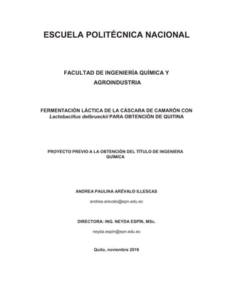 ESCUELA POLITÉCNICA NACIONAL
FACULTAD DE INGENIERÍA QUÍMICA Y
AGROINDUSTRIA
FERMENTACIÓN LÁCTICA DE LA CÁSCARA DE CAMARÓN CON
Lactobacillus delbrueckii PARA OBTENCIÓN DE QUITINA
PROYECTO PREVIO A LA OBTENCIÓN DEL TÍTULO DE INGENIERA
QUÍMICA
ANDREA PAULINA ARÉVALO ILLESCAS
andrea.arevalo@epn.edu.ec
DIRECTORA: ING. NEYDA ESPÍN, MSc.
neyda.espin@epn.edu.ec
Quito, noviembre 2016
 