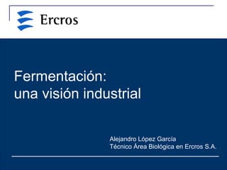 Fermentación:
una visión industrial
Alejandro López García
Técnico Área Biológica en Ercros S.A.
 