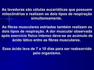 As leveduras são células eucarióticas que possuem
mitocôndrias e realizam os dois tipos de respiração
                simultaneamente.

As fibras musculares estriadas também realizam os
dois tipos de respiração. A dor muscular observada
após exercício físico intenso deve-se ao acúmulo de
       ácido lático entre as fibras musculares.

Esse ácido leva de 7 a 10 dias para ser reabsorvido
                 pelo organismo.
 
