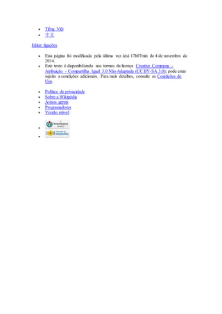  Tiếng Việt 
 中文 
Editar ligações 
 Esta página foi modificada pela última vez à(s) 17h07min de 4 de novembro de 
2014. 
 Este texto é disponibilizado nos termos da licença Creative Commons - 
Atribuição - Compartilha Igual 3.0 Não Adaptada (CC BY-SA 3.0); pode estar 
sujeito a condições adicionais. Para mais detalhes, consulte as Condições de 
Uso. 
 Política de privacidade 
 Sobre a Wikipédia 
 Avisos gerais 
 Programadores 
 Versão móvel 
 
 
