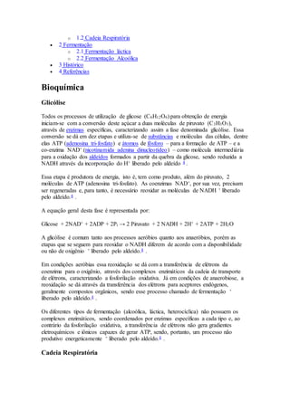 o 1.2 Cadeia Respiratória 
 2 Fermentação 
o 2.1 Fermentação láctica 
o 2.2 Fermentação Alcoólica 
 3 Histórico 
 4 Referências 
Bioquímica 
Glicólise 
Todos os processos de utilização de glicose (C6H12O6) para obtenção de energia 
iniciam-se com a conversão deste açúcar a duas moléculas de piruvato (C3H3O3), 
através de enzimas específicas, caracterizando assim a fase denominada glicólise. Essa 
conversão se dá em dez etapas e utiliza-se de substâncias e moléculas das células, dentre 
elas ATP (adenosina tri-fosfato) e átomos de fósforo – para a formação de ATP – e a 
co-enzima NAD+ (nicotinamida adenina dinucleotídeo) – como molécula intermediária 
para a oxidação dos aldeídos formados a partir da quebra da glicose, sendo reduzida a 
NADH através da incorporação do H+ liberado pelo aldeído 4 . 
Essa etapa é produtora de energia, isto é, tem como produto, além do piruvato, 2 
moléculas de ATP (adenosina tri-fosfato). As coenzimas NAD+, por sua vez, precisam 
ser regeneradas e, para tanto, é necessário reoxidar as moléculas de NADH + liberado 
pelo aldeído.4 . 
A equação geral desta fase é representada por: 
Glicose + 2NAD+ + 2ADP + 2Pi → 2 Piruvato + 2 NADH + 2H+ + 2ATP + 2H2O 
A glicólise é comum tanto aos processos aeróbios quanto aos anaeróbios, porém as 
etapas que se seguem para reoxidar o NADH diferem de acordo com a disponibilidade 
ou não de oxigênio + liberado pelo aldeído.4 . 
Em condições aeróbias essa reoxidação se dá com a transferência de elétrons da 
coenzima para o oxigênio, através dos complexos enzimáticos da cadeia de transporte 
de elétrons, caracterizando a fosforilação oxidativa. Já em condições de anaerobiose, a 
reoxidação se dá através da transferência dos elétrons para aceptores endógenos, 
geralmente compostos orgânicos, sendo esse processo chamado de fermentação + 
liberado pelo aldeído.4 . 
Os diferentes tipos de fermentação (alcoólica, láctica, heterocíclica) não possuem os 
complexos enzimáticos, sendo coordenados por enzimas específicas a cada tipo e, ao 
contrário da fosforilação oxidativa, a transferência de elétrons não gera gradientes 
eletroquímicos e iônicos capazes de gerar ATP, sendo, portanto, um processo não 
produtivo energeticamente + liberado pelo aldeído.4 . 
Cadeia Respiratória 
 