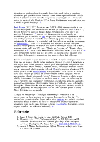 dos primeiros estudos sobre a fermentação foram feitos em levedura, o organismo 
responsável pela produção destes alimentos. Pouco tempo depois as bactérias também 
foram descobertas; o termo foi usado pela primeira vez em Inglês em 1840, mas não 
entrou em uso geral até a década de 1870, e depois foi relacionado em grande parte com 
a "teoria do germe de doenças" 8 . 
Louis Pasteur (1822-1895), durante os anos de 1850 e 1860, mostrou através de uma 
série de investigações que a fermentação é iniciada por organismos vivos 9 . Em 1857, 
Pasteur demonstrou a geração de ácido láctico por organismos vivos através do 
processo de fermentação 10 para em 1860 demonstrar que são as bactérias as 
responsáveis pela acidificação do leite, um processo anteriormente considerado apenas 
uma mudança química. Seu trabalho em identificar o papel de microrganismos em 
deterioração dos alimentos foi responsável pelo desenvolvimento posterior do processo 
de pasteurização11 . Já em 1877, ao trabalhar para melhorar a indústria cervejeira 
francesa, Pasteur publicou seu famoso texto sobre a fermentação "Etudes sur la Bière", 
traduzido para o Inglês em 1879 como " "Studies on Fermentation" ("Estudo sobre a 
Fermentação") 12 . Pasteur definiu incorretamente fermentação como "A vida sem ar" 13 
, mas corretamente mostrou que tipos específicos de microrganismos realizam tipos 
específicos de fermentações que, por sua vez, geram produtos finais diferentes. 
Embora a descoberta de que a fermentação é resultado da ação de microrganismos vivos 
tenha sido um avanço, esta não explica a natureza básica do processo de fermentação e 
nem sequer prova que tal processo é causado pelos microrganismos que parecem estar 
sempre presentes. Muitos cientistas, incluindo Pasteur, sem sucesso tentaram extrair a 
enzima responsável pela fermentação no levedo 13 , porém o sucesso só veio em 1897, 
com o químico alemão Eduard Buchner. Este pesquisador moeu fermento e extraiu o 
sumo dessa solução que colocou em contato com uma solução de açúcar. Para sua 
perplexidade, o líquido considerado "morto" foi capaz de fermentar a solução e gerar 
dióxido de carbono e álcool, como as leveduras vivas 14 . Neste caso o observado foi 
que os "fermentos não organizados" comportaram-se exatamente como os organizados 
e, a partir desse momento, o termo enzima passou a ser aplicado a todos os fermentos. 
Em seguida, foi compreendido que a fermentação é um processo resultante da ação de 
enzimas produzidas por microorganismos 15 e em 1907, Buechner ganhou o Prêmio 
Nobel de Química por seu trabalho. 
Avanços em microbiologia e tecnologia de fermentação continuaram a ser 
desenvolvidos de forma constante até o presente. Por exemplo, no final de 1970, 
descobriu-se que determinados fungos podem sofrer mutações selecionáveis através de 
tratamentos físicos e químicos no intuito de apresentarem um maior rendimento, 
crescimento mais rápido, maior tolerância a baixas concentrações de oxigênio e serem 
capazes de utilizar um meio mais concentrado 16 . 
Referências 
1. Lopes & Rosso; Bio: volume 1, 1. ed.; São Paulo: Saraiva, 2010. 
2. Dickinson, J. R. (1999). "Carbon metabolism". In J. R. Dickinson and M. 
Schweizer. The metabolism and molecular physiology of Saccharomyces 
cerevisiae. Philadelphia, PA: Taylor & Francis. ISBN 978-0-7484-0731-6. 
3. Amabis & Martho; Fundamentos da Biologia Moderna: Volume único, 4. ed.; 
São Paulo: Ed. Moderna. 
 