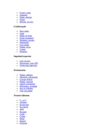  Eventos atuais 
 Esplanada 
 Página aleatória 
 Portais 
 Informar um erro 
Colaboração 
 Boas-vindas 
 Ajuda 
 Página de testes 
 Portal comunitário 
 Mudanças recentes 
 Manutenção 
 Criar página 
 Páginas novas 
 Contato 
 Donativos 
Imprimir/exportar 
 Criar um livro 
 Descarregar como PDF 
 Versão para impressão 
Ferramentas 
 Páginas afluentes 
 Alterações relacionadas 
 Carregar ficheiro 
 Páginas especiais 
 Ligação permanente 
 Informações da página 
 Item no Wikidata 
 Citar esta página 
Noutros idiomas 
 ال عرب ية 
 Asturianu 
 Беларуская 
 Български 
 বাাংলা 
 Bosanski 
 Català 
 Čeština 
 Dansk 
 Deutsch 
 Ελληνικά 
 