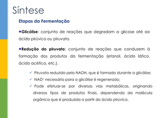 Síntese
Etapas da Fermentação
Glicólise: conjunto de reações que degradam a glicose até ao
ácido pirúvico ou piruvato.
Redução do piruvato: conjunto de reações que conduzem à
formação dos produtos da fermentação (etanol, ácido lático,
ácido acético, etc.).
 Piruvato reduzido pelo NADH, que é formado durante a glicólise;
 NAD+ necessário para a glicólise é regenerado;
 Pode efetuar-se por diversas vias metabólicas, originando
diversos tipos de produtos finais, dependendo da molécula
orgânica que é produzida a partir do ácido pirúvico.
 