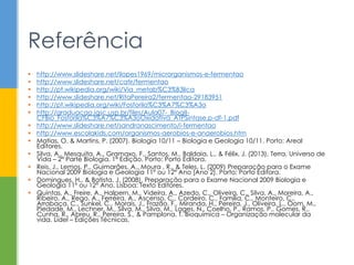  http://www.slideshare.net/ilopes1969/microrganismos-e-fermentao
 http://www.slideshare.net/catir/fermentao
 http://pt.wikipedia.org/wiki/Via_metab%C3%B3lica
 http://www.slideshare.net/RitaPereira2/fermentao-29183951
 http://pt.wikipedia.org/wiki/Fosforila%C3%A7%C3%A3o
 http://graduacao.iqsc.usp.br/files/Aula07-_BioqII-
CFBio_Fosforila%C3%A7%C3%A3oOxidativa_ATPSintase.p-df-1.pdf
 http://www.slideshare.net/sandranascimento/i-fermentao
 http://www.escolakids.com/organismos-aerobios-e-anaerobios.htm
 Matias, O. & Martins, P. (2007). Biologia 10/11 – Biologia e Geologia 10/11. Porto: Areal
Editores.
 Silva, A., Mesquita, A., Gramaxo, F., Santos, M., Baldaia, L., & Félix, J. (2013). Terra, Universo de
Vida – 2ª Parte Biologia. 1ª Edição. Porto: Porto Editora.
 Reis, J., Lemos, P., Guimarães, A., Moura , R., & Teles, L. (2009) Preparação para o Exame
Nacional 2009 Biologia e Geologia 11º ou 12º Ano [Ano 2]. Porto: Porto Editora.
 Domingues, H., & Batista, J. (2008). Preparação para o Exame Nacional 2009 Biologia e
Geologia 11º ou 12º Ano. Lisboa: Texto Editores.
 Quintas, A., Freire, A., Halpern, M., Videira, A., Azedo, C., Oliveira, C., Silva, A., Moreira, A.,
Ribeiro, A., Rego, A., Ferreira, A., Ascenso, C., Cordeiro, C., Família, C., Monteiro, C.,
Arrabaça, C., Sunkel, C., Morais, J., Frazão, F., Miranda, H., Pereira, J., Oliveira, L., Oom, M.,
Piedade, M., Lechner, M., Silva, M., Silva, M., Lages, N., Coelho, P., Ramos, P., Gomes, R.,
Cunha, R., Abreu, R., Pereira, S., & Pamplona, T. Bioquímica – Organização molecular da
vida. Lidel – Edições Técnicas.
Referência
 