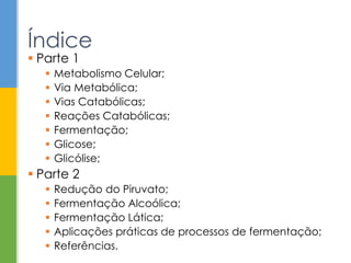  Parte 1
 Metabolismo Celular;
 Via Metabólica;
 Vias Catabólicas;
 Reações Catabólicas;
 Fermentação;
 Glicose;
 Glicólise;
 Parte 2
 Redução do Piruvato;
 Fermentação Alcoólica;
 Fermentação Lática;
 Aplicações práticas de processos de fermentação;
 Referências.
Índice
 