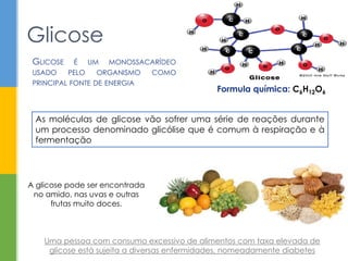 Glicose
Formula química: C6H12O6
GLICOSE É UM MONOSSACARÍDEO
USADO PELO ORGANISMO COMO
PRINCIPAL FONTE DE ENERGIA
Uma pessoa com consumo excessivo de alimentos com taxa elevada de
glicose está sujeita a diversas enfermidades, nomeadamente diabetes
A glicose pode ser encontrada
no amido, nas uvas e outras
frutas muito doces.
As moléculas de glicose vão sofrer uma série de reações durante
um processo denominado glicólise que é comum à respiração e à
fermentação
 